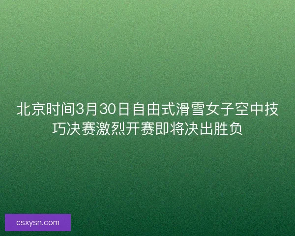 北京时间3月30日自由式滑雪女子空中技巧决赛激烈开赛即将决出胜负