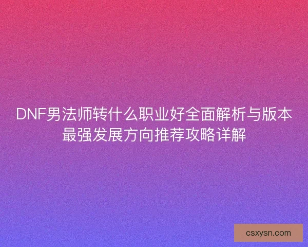 DNF男法师转什么职业好全面解析与版本最强发展方向推荐攻略详解