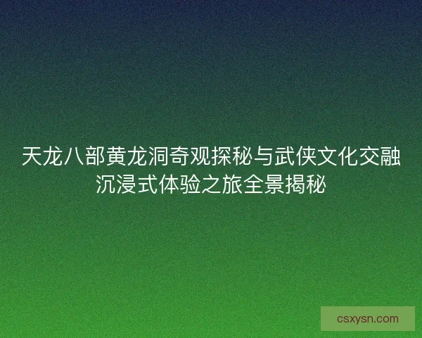 天龙八部黄龙洞奇观探秘与武侠文化交融沉浸式体验之旅全景揭秘