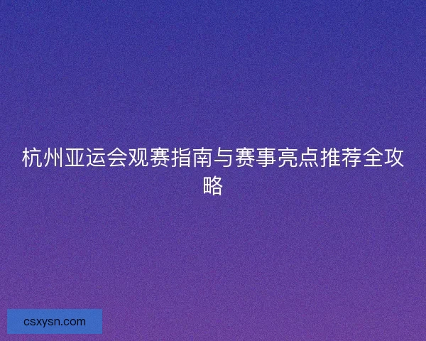 杭州亚运会观赛指南与赛事亮点推荐全攻略