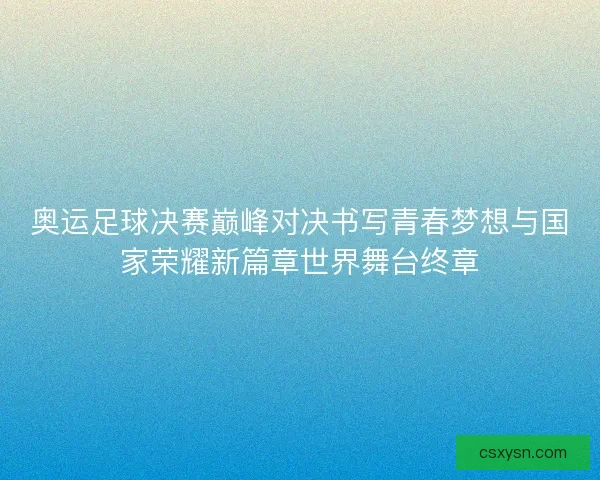 奥运足球决赛巅峰对决书写青春梦想与国家荣耀新篇章世界舞台终章