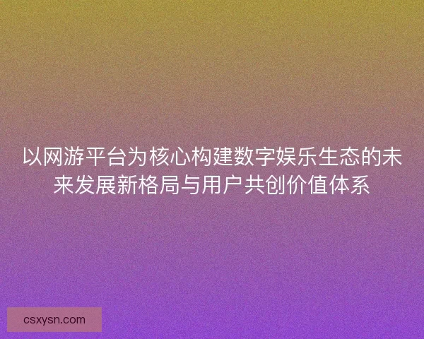 以网游平台为核心构建数字娱乐生态的未来发展新格局与用户共创价值体系