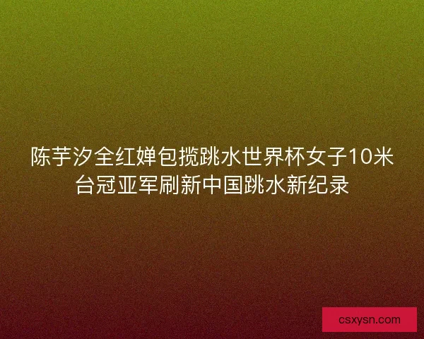 陈芋汐全红婵包揽跳水世界杯女子10米台冠亚军刷新中国跳水新纪录 陈芋汐全红婵包揽跳水世界杯女子10米台冠亚军刷新中国跳水新纪录