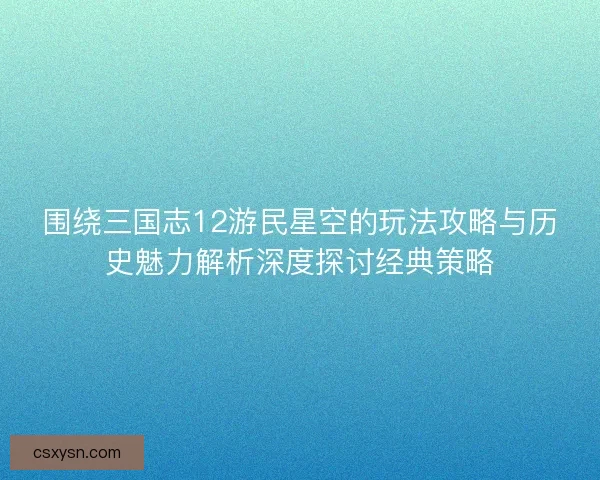 围绕三国志12游民星空的玩法攻略与历史魅力解析深度探讨经典策略