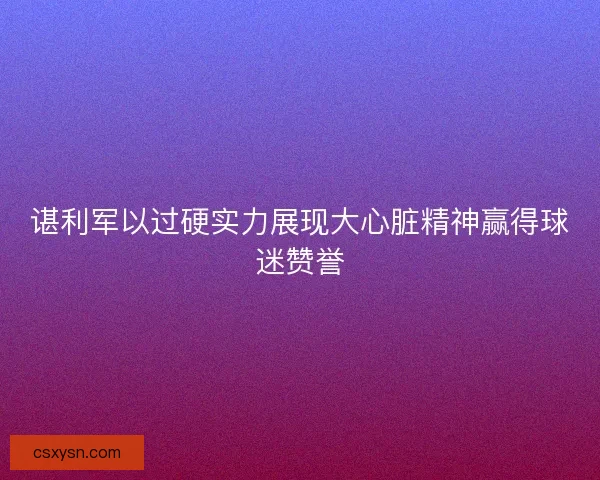谌利军以过硬实力展现大心脏精神赢得球迷赞誉 谌利军以过硬实力展现大心脏精神赢得球迷赞誉