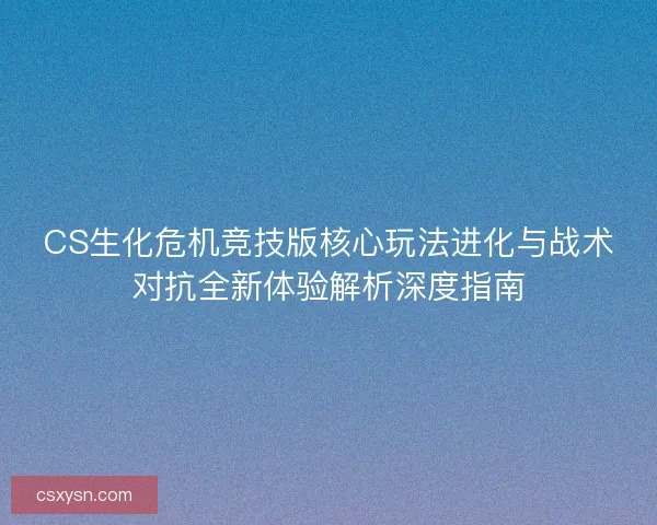 CS生化危机竞技版核心玩法进化与战术对抗全新体验解析深度指南