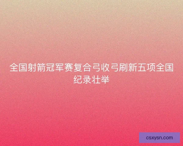 全国射箭冠军赛复合弓收弓刷新五项全国纪录壮举 全国射箭冠军赛复合弓收弓刷新五项全国纪录壮举