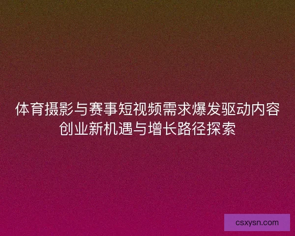 体育摄影与赛事短视频需求爆发驱动内容创业新机遇与增长路径探索