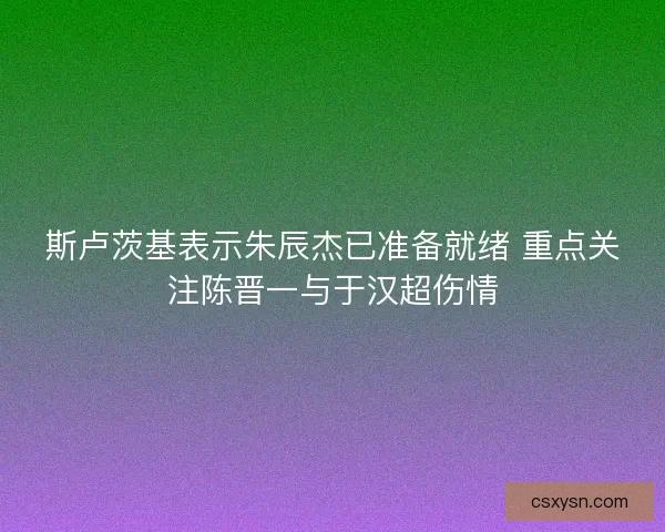 斯卢茨基表示朱辰杰已准备就绪 重点关注陈晋一与于汉超伤情