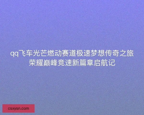 qq飞车光芒燃动赛道极速梦想传奇之旅荣耀巅峰竞速新篇章启航记