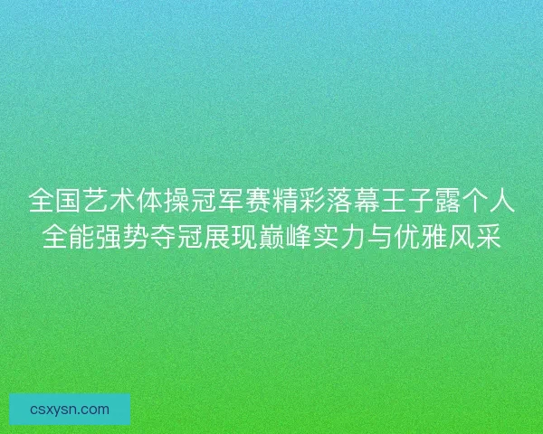 全国艺术体操冠军赛精彩落幕王子露个人全能强势夺冠展现巅峰实力与优雅风采