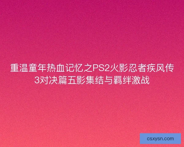 重温童年热血记忆之PS2火影忍者疾风传3对决篇五影集结与羁绊激战 重温童年热血记忆之PS2火影忍者疾风传3对决篇五影集结与羁绊激战