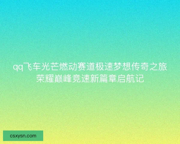 qq飞车光芒燃动赛道极速梦想传奇之旅荣耀巅峰竞速新篇章启航记