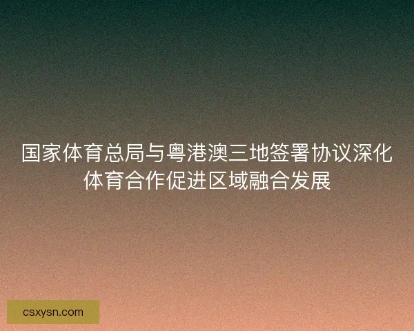 国家体育总局与粤港澳三地签署协议深化体育合作促进区域融合发展