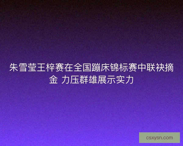 朱雪莹王梓赛在全国蹦床锦标赛中联袂摘金 力压群雄展示实力 朱雪莹王梓赛在全国蹦床锦标赛中联袂摘金 力压群雄展示实力