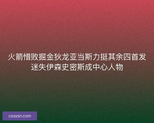 火箭惜败掘金狄龙亚当斯力挺其余四首发迷失伊森史密斯成中心人物 火箭惜败掘金狄龙亚当斯力挺其余四首发迷失伊森史密斯成中心人物
