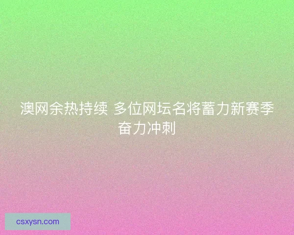 澳网余热持续 多位网坛名将蓄力新赛季奋力冲刺